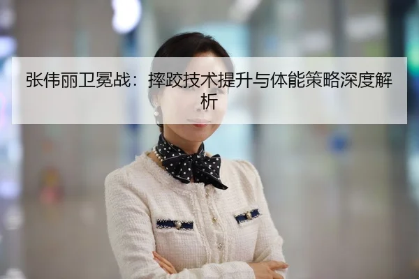 张伟丽卫冕战：摔跤技术提升与体能策略深度解析